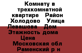 Комнату в трехкомнатной квартире › Район ­ Холодово › Улица ­ Левашова › Дом ­ 27 › Этажность дома ­ 9 › Цена ­ 15 000 - Московская обл., Раменский р-н, Раменское г. Недвижимость » Квартиры аренда   . Московская обл.